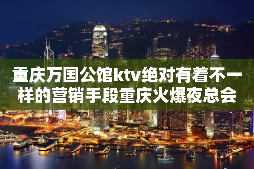 重庆万国公馆ktv绝对有着不一样的营销手段重庆火爆夜总会