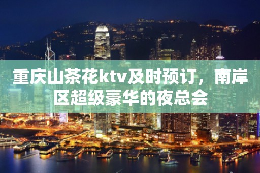 重庆山茶花ktv及时预订，南岸区超级豪华的夜总会