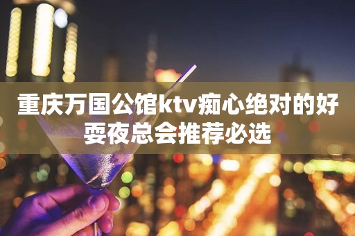 重庆万国公馆ktv痴心绝对的好耍夜总会推荐必选