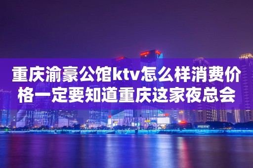 重庆渝豪公馆ktv怎么样消费价格一定要知道重庆这家夜总会