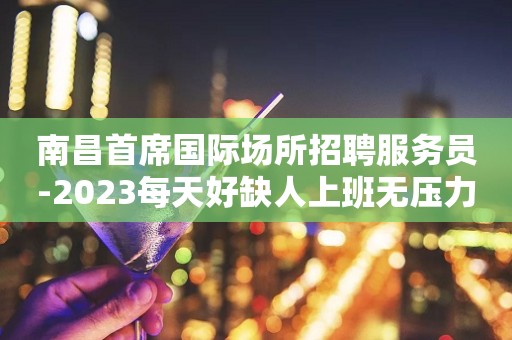 南昌首席国际场所招聘服务员-2023每天好缺人上班无压力