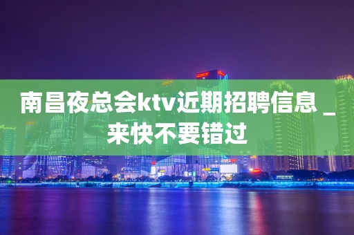 南昌夜总会ktv近期招聘信息＿来快不要错过