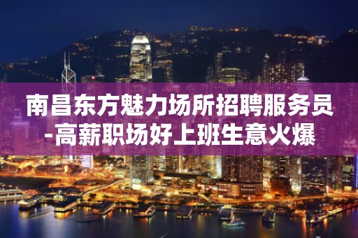 南昌东方魅力场所招聘服务员-高薪职场好上班生意火爆