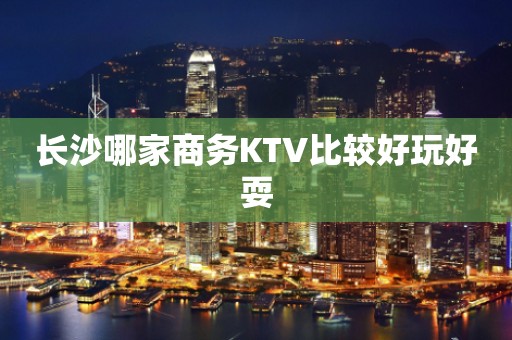 长沙哪家商务KTV比较好玩好耍