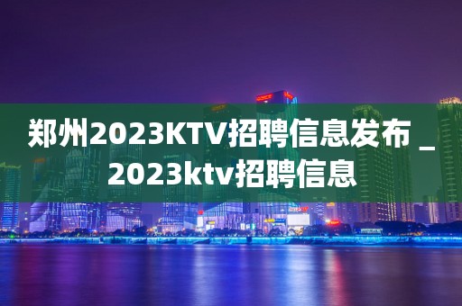 郑州2023KTV招聘信息发布＿2023ktv招聘信息