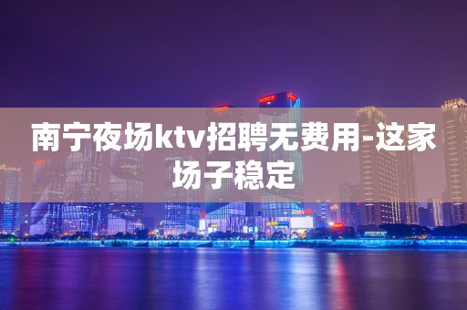 南宁夜场ktv招聘无费用-这家场子稳定