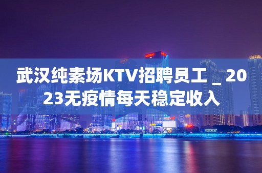 武汉纯素场KTV招聘员工＿2023无疫情每天稳定收入