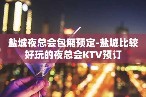盐城夜总会包厢预定-盐城比较好玩的夜总会KTV预订