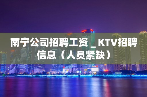 南宁公司招聘工资＿KTV招聘信息（人员紧缺）
