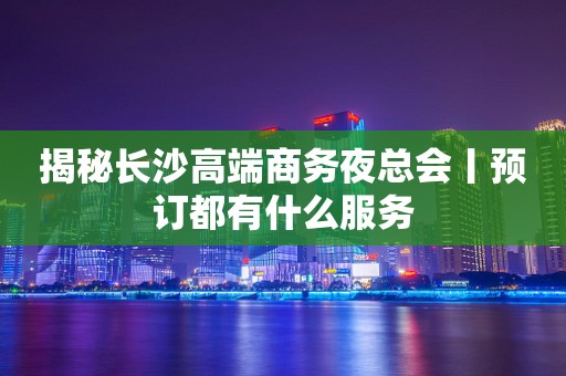 揭秘长沙高端商务夜总会丨预订都有什么服务