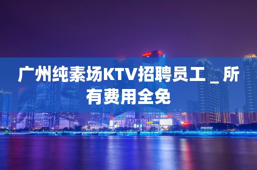 广州纯素场KTV招聘员工＿所有费用全免