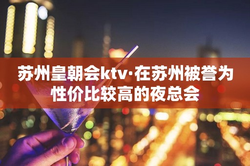 苏州皇朝会ktv·在苏州被誉为性价比较高的夜总会