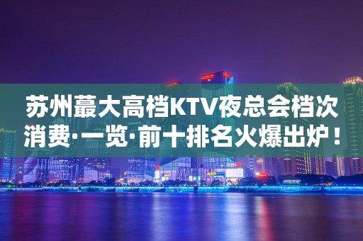 苏州蕞大高档KTV夜总会档次消费·一览·前十排名火爆出炉！
