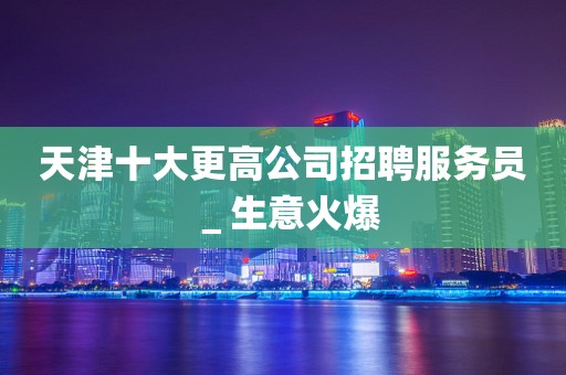 天津十大更高公司招聘服务员＿生意火爆
