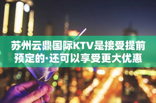 苏州云鼎国际KTV是接受提前预定的·还可以享受更大优惠