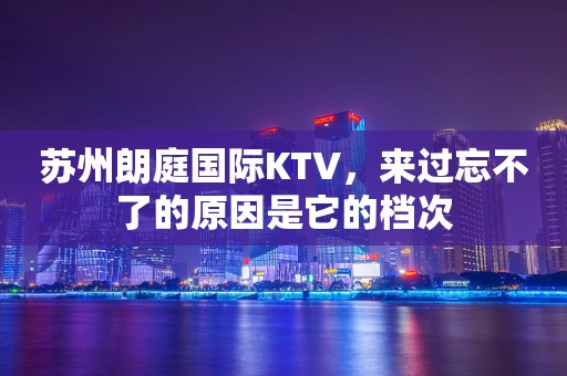 苏州朗庭国际KTV，来过忘不了的原因是它的档次