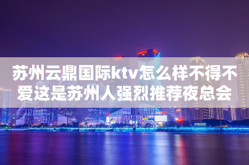 苏州云鼎国际ktv怎么样不得不爱这是苏州人强烈推荐夜总会