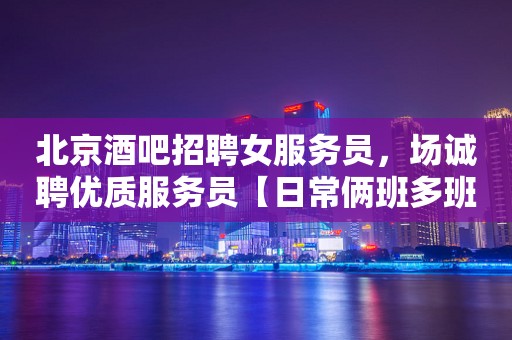 北京酒吧招聘女服务员，场诚聘优质服务员【日常俩班多班】