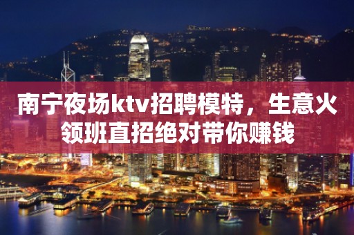 南宁夜场ktv招聘模特，生意火领班直招绝对带你赚钱