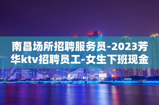 南昌场所招聘服务员-2023芳华ktv招聘员工-女生下班现金