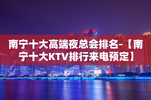 南宁十大高端夜总会排名-【南宁十大KTV排行来电预定】