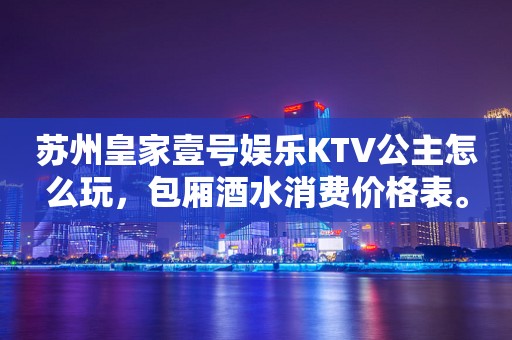 苏州皇家壹号娱乐KTV公主怎么玩，包厢酒水消费价格表。