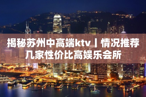 揭秘苏州中高端ktv丨情况推荐几家性价比高娱乐会所