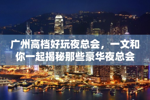 广州高档好玩夜总会，一文和你一起揭秘那些豪华夜总会