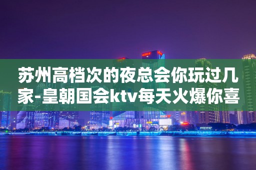 苏州高档次的夜总会你玩过几家-皇朝国会ktv每天火爆你喜欢吗