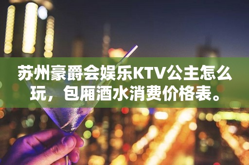 苏州豪爵会娱乐KTV公主怎么玩，包厢酒水消费价格表。