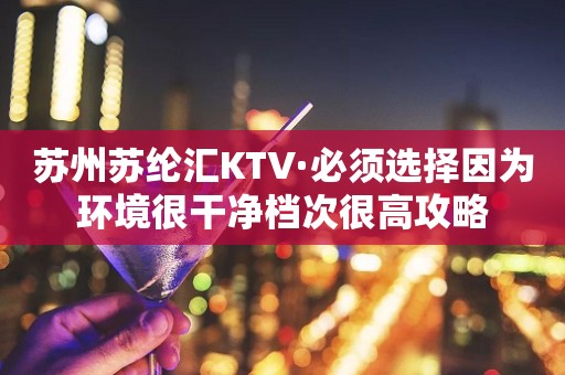 苏州苏纶汇KTV·必须选择因为环境很干净档次很高攻略