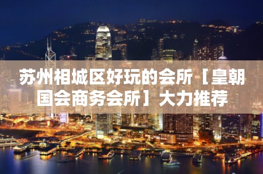 苏州相城区好玩的会所［皇朝国会商务会所］大力推荐