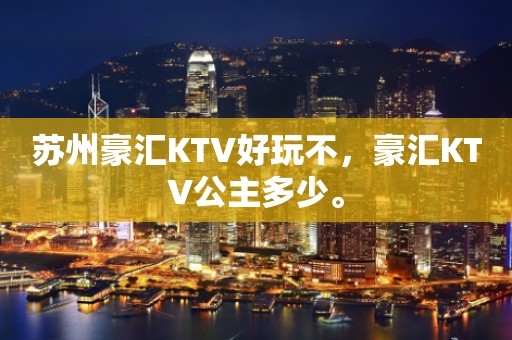 苏州豪汇KTV好玩不，豪汇KTV公主多少。