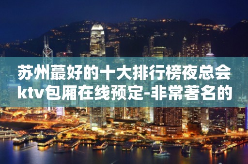 苏州蕞好的十大排行榜夜总会ktv包厢在线预定-非常著名的会所