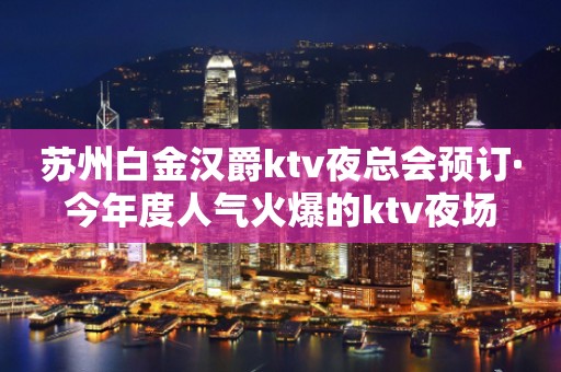 苏州白金汉爵ktv夜总会预订·今年度人气火爆的ktv夜场
