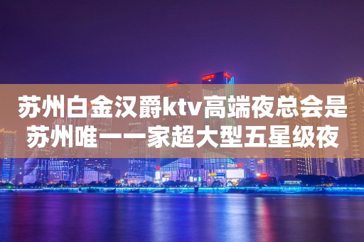 苏州白金汉爵ktv高端夜总会是苏州唯一一家超大型五星级夜总会