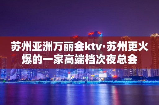 苏州亚洲万丽会ktv·苏州更火爆的一家高端档次夜总会