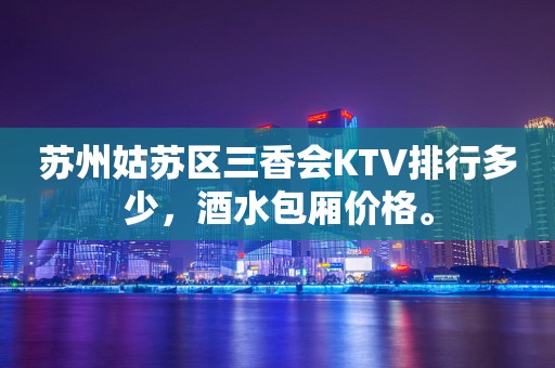 苏州姑苏区三香会KTV排行多少，酒水包厢价格。
