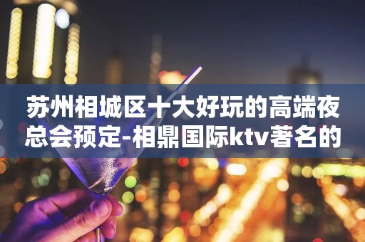 苏州相城区十大好玩的高端夜总会预定-相鼎国际ktv著名的豪华会所