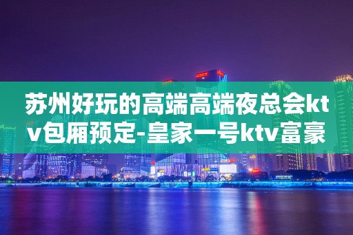 苏州好玩的高端高端夜总会ktv包厢预定-皇家一号ktv富豪们最爱