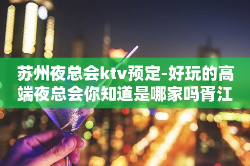 苏州夜总会ktv预定-好玩的高端夜总会你知道是哪家吗胥江会ktv