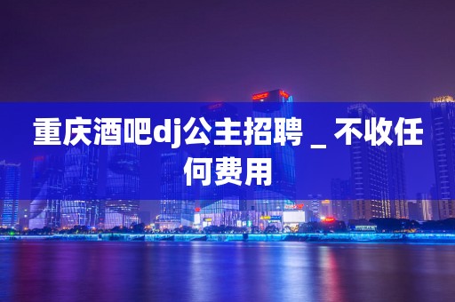 重庆酒吧dj公主招聘＿不收任何费用