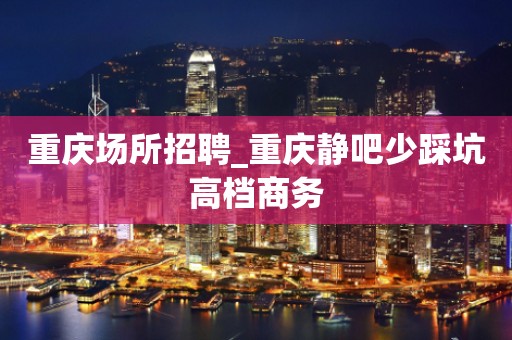 重庆场所招聘_重庆静吧少踩坑高档商务