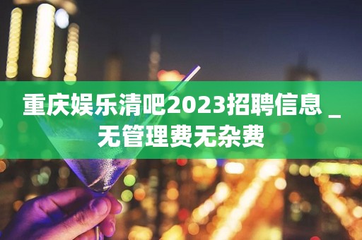 重庆娱乐清吧2023招聘信息＿无管理费无杂费