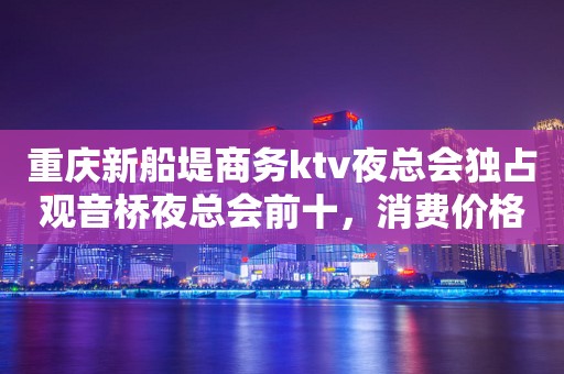 重庆新船堤商务ktv夜总会独占观音桥夜总会前十，消费价格