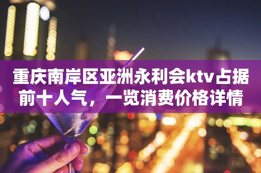 重庆南岸区亚洲永利会ktv占据前十人气，一览消费价格详情