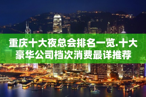 重庆十大夜总会排名一览.十大豪华公司档次消费最详推荐