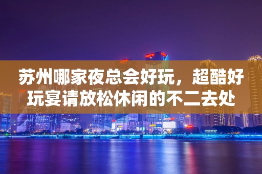 苏州哪家夜总会好玩，超酷好玩宴请放松休闲的不二去处