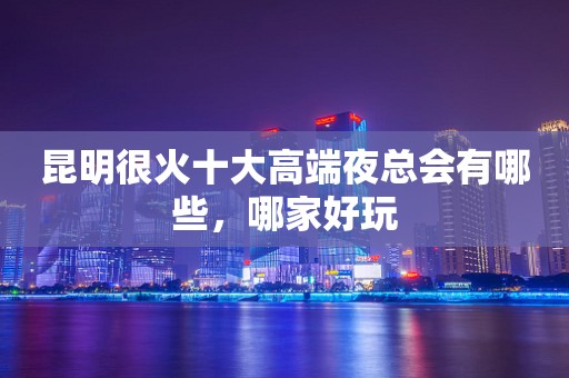 昆明很火十大高端夜总会有哪些，哪家好玩