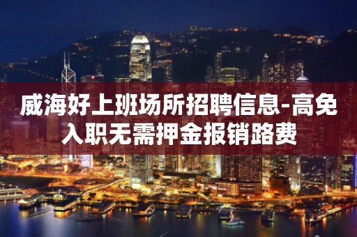 威海好上班场所招聘信息-高免入职无需押金报销路费